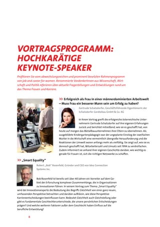 6
Profitieren Sie vom abwechslungsreichen und prominent besetzten Rahmenprogramm
von job and career for women. Renommierte VordenkerInnen aus Wissenschaft, Wirt-
schaft und Politik referieren über aktuelle Fragestellungen und Entwicklungen rund um
das Thema Frauen und Karriere.
Vortragsprogramm:
hochkarätige
Keynote-Speaker
>> Erfolgreich als Frau in einer männerdominierten Arbeitswelt
– Muss Frau ein besserer Mann sein um Erfolg zu haben?
Gertrude Schatzdorfer, Geschäftsführende Eigentümerin der
Schatzdorfer Gerätebau GmbH & Co. KG
In ihrem Vortrag greift die erfolgreiche österreichische Unter-
nehmerin Gertrude Schatzdorfer auf ihre eigenen Erfahrungen
zurück und berichtet mitreißend, wie sie es geschafft hat, von
heute auf morgen das Metallbauunternehmen ihrer Eltern zu übernehmen. Als
ausgebildete Kindergartenpädagogin war der ungeplante Einstieg der zweifachen
Mutter in die Wirtschaft eine vermeintlich übergroße Herausforderung und die
Reaktionen der Umwelt waren anfangs mehr als vielfältig. Sie zeigt auf, wie sie es
dennoch geschafft hat, Mitarbeiterzahl und Umsatz seit 1994 zu verdreifachen.
Zudem informiert sie anhand ihrer eigenen Geschichte darüber, wie wichtig es
gerade für Frauen ist, sich die richtigen Netzwerke zu schaffen.
>>„Smart Equality“
Robert „Bob“ Rosenfeld, Gründer und CEO von Idea Connection
Systems Inc.
Bob Rosenfeld ist bereits seit über 40 Jahren ein Vorreiter auf dem Ge-
biet der Erforschung komplexer Zusammenhänge, die in Organisationen
zu Innovationen führen. In seinem Vortrag zum Thema „Smart Equality“
wird der Innovationsexperte die Bedeutung des Begriffs Gleichheit von einer ganz neuen,
umfassenden Perspektive betrachten und darüber aufklären, wie diese Perspektive
Karriereentscheidungen beeinflussen kann: Bedeutet Gleichheit auch Gleichstellung oder
gibt es fundamentale Geschlechterunterschiede, die unsere persönlichen Entscheidungen
prägen? Und welche weiteren Faktoren außer dem Geschlecht haben Einfluss auf die
berufliche Entwicklung?
 
