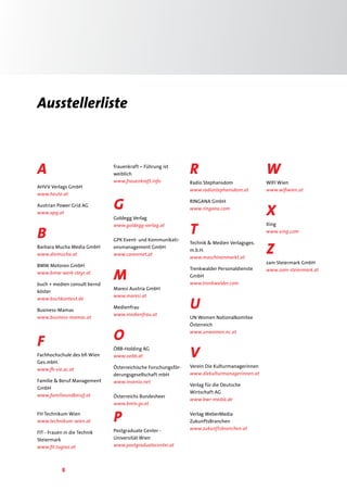 8
Ausstellerliste
A
AHVV Verlags GmbH
www.heute.at
Austrian Power Grid AG
www.apg.at
B
Barbara Mucha Media GmbH
www.diemucha.at
BMW Motoren GmbH
www.bmw-werk-steyr.at
buch + medien consult bernd
köster
www.buchkontext.de
Business-Mamas
www.business-mamas.at
F
Fachhochschule des bfi Wien
Ges.mbH.
www.fh-vie.ac.at
Familie & Beruf Management
GmbH
www.familieundberuf.at
FH Technikum Wien
www.technikum-wien.at
FIT - Frauen in die Technik
Steiermark
www.fit.tugraz.at
frauenkraft – Führung ist
weiblich
www.frauenkraft.info
G
Goldegg Verlag
www.goldegg-verlag.at
GPK Event- und Kommunikati-
onsmanagement GmbH
www.careernet.at
M
Maresi Austria GmbH
www.maresi.at
Medienfrau
www.medienfrau.at
O
ÖBB-Holding AG
www.oebb.at
Österreichische Forschungsför-
derungsgesellschaft mbH
www.invenio.net
Österreichs Bundesheer
www.bmlv.gv.at
P
Postgraduate Center -
Universität Wien
www.postgraduatecenter.at
R
Radio Stephansdom
www.radiostephansdom.at
RINGANA GmbH
www.ringana.com
T
Technik & Medien Verlagsges.
m.b.H.
www.maschinenmarkt.at
Trenkwalder Personaldienste
GmbH
www.trenkwalder.com
U
UN Women Nationalkomitee
Österreich
www.unwomen.nc.at
V
Verein Die Kulturmanagerinnen
www.diekulturmanagerinnen.at
Verlag für die Deutsche
Wirtschaft AG
www.bwr-media.de
Verlag WeberMedia
ZukunftsBranchen
www.zukunftsbranchen.at
W
WIFI Wien
www.wifiwien.at
X
Xing
www.xing.com
Z
zam Steiermark GmbH
www.zam-steiermark.at
 