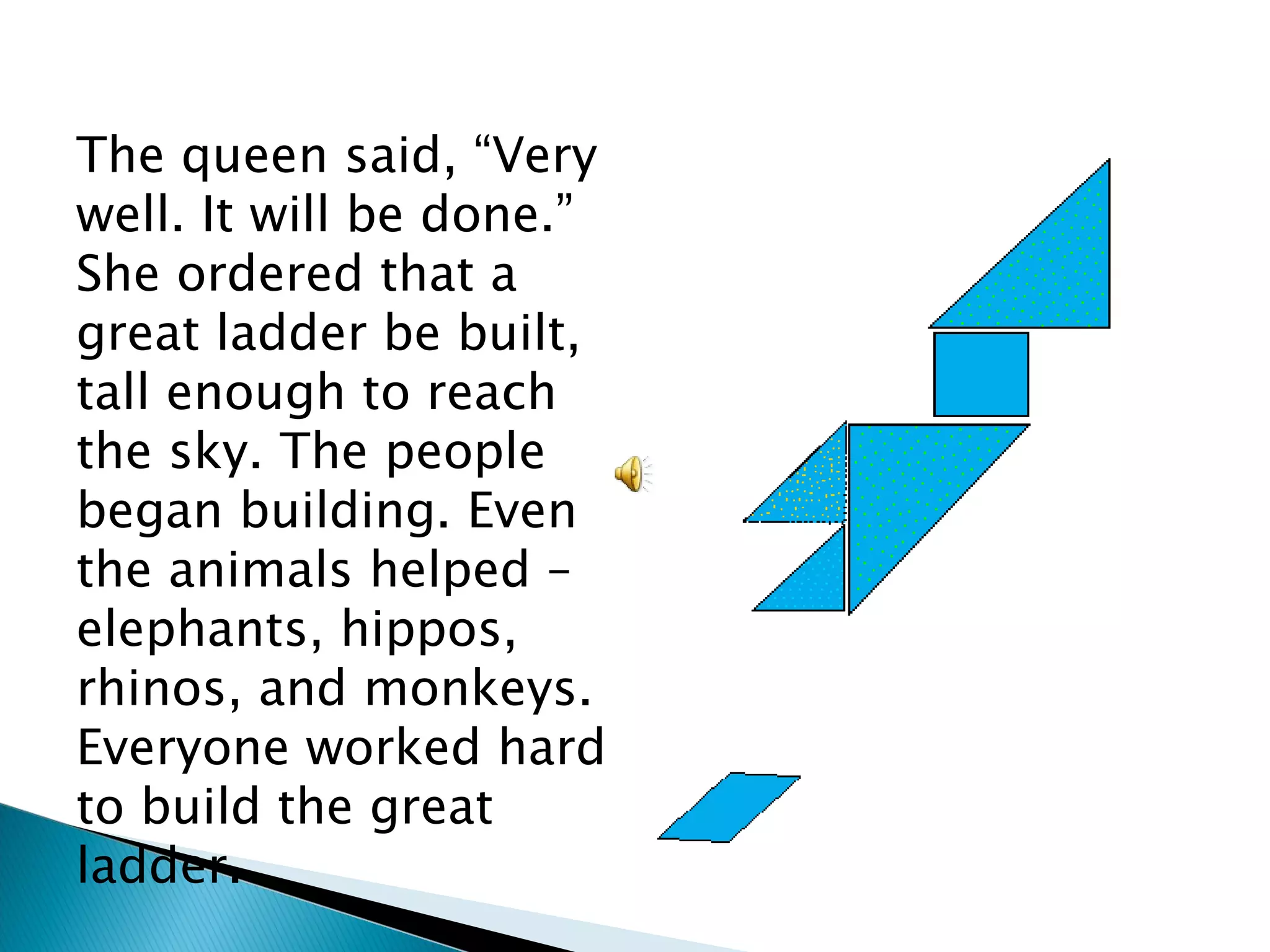 The queen said, “Very well. It will be done.” She ordered that a great ladder be built, tall enough to reach the sky. The people began building. Even the animals helped – elephants, hippos, rhinos, and monkeys. Everyone worked hard to build the great ladder. 