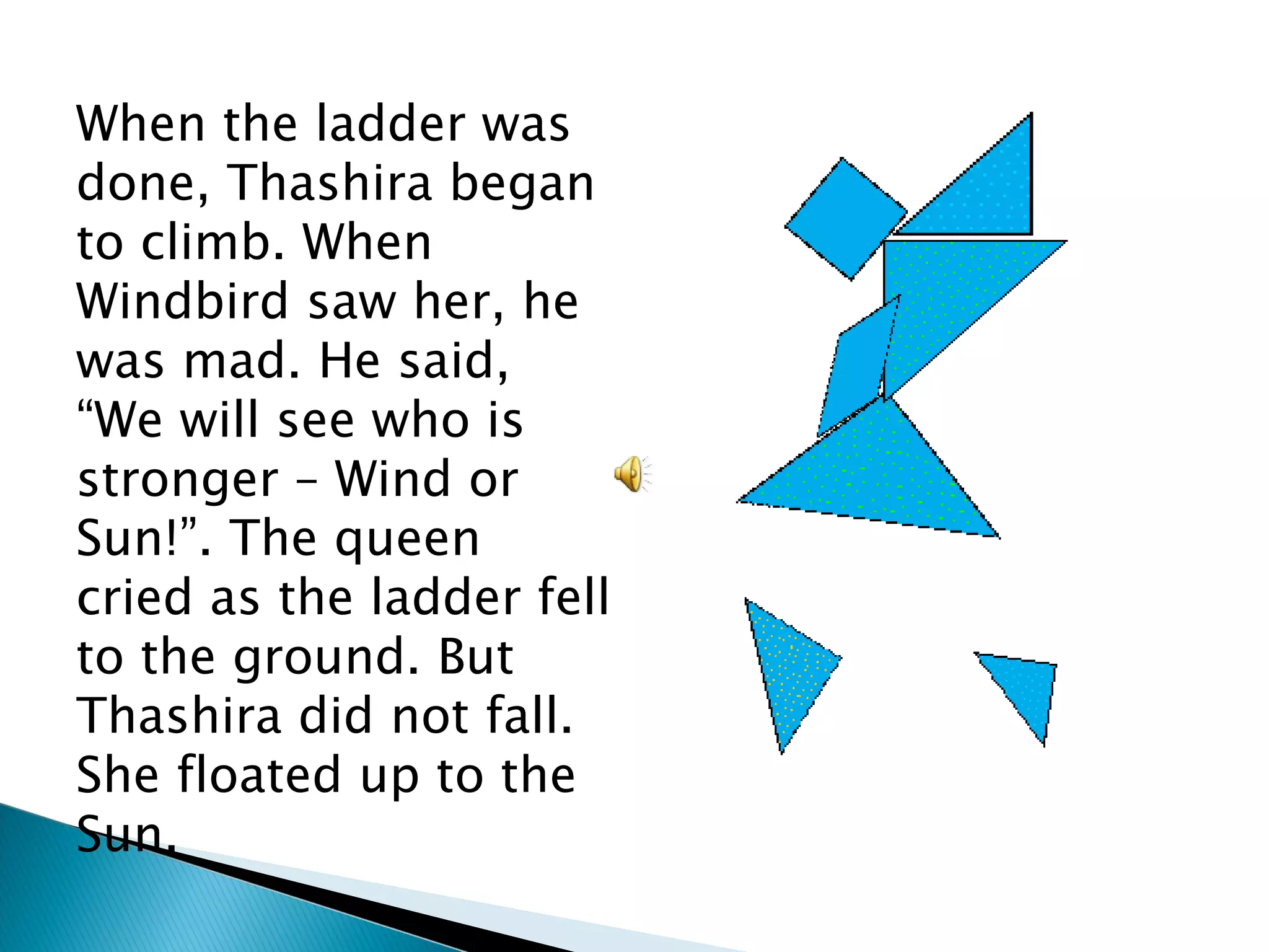 When the ladder was done, Thashira began to climb. When Windbird saw her, he was mad. He said, “We will see who is stronger – Wind or Sun!”. The queen cried as the ladder fell to the ground. But Thashira did not fall. She floated up to the Sun. 