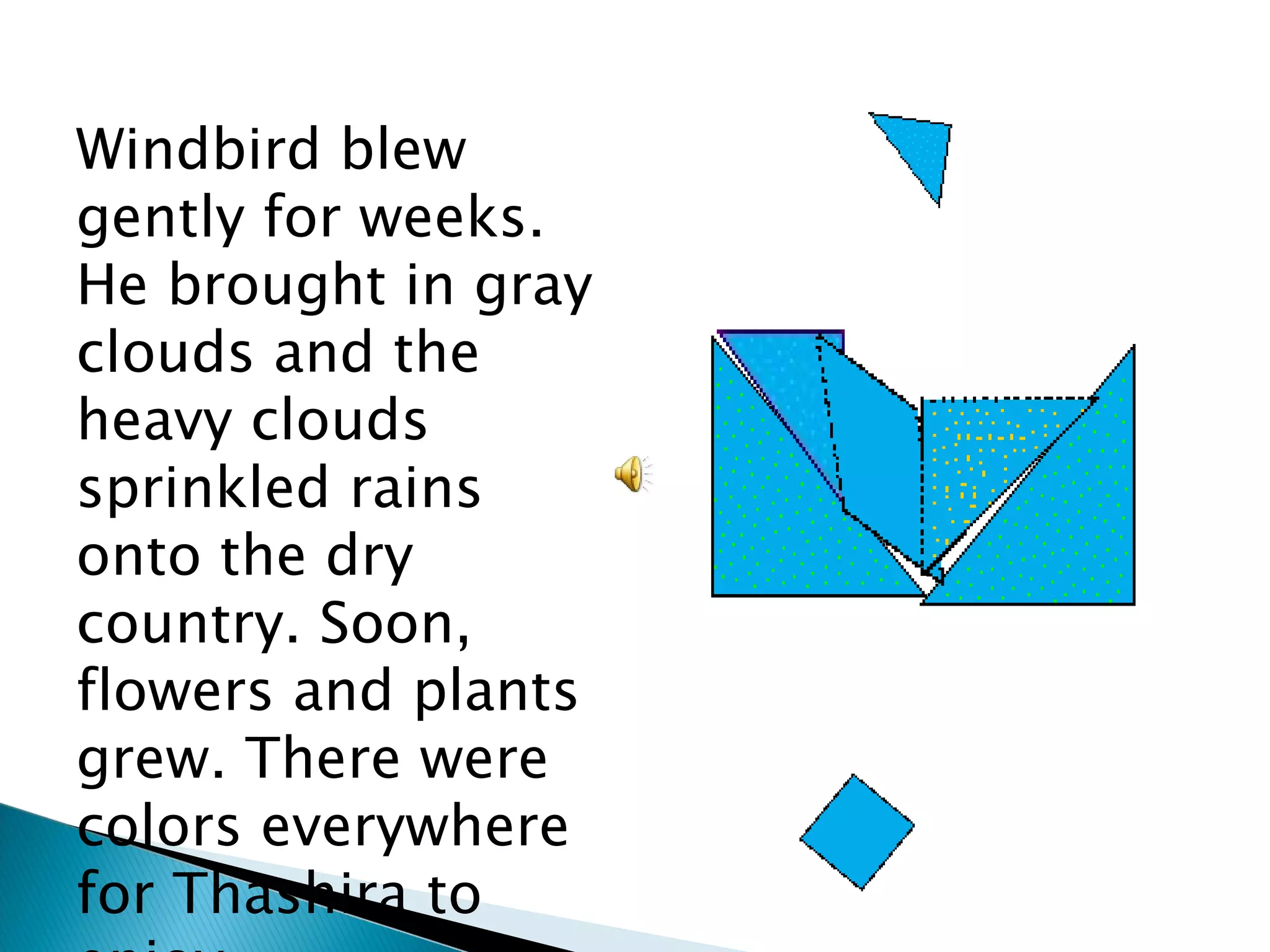 Windbird blew gently for weeks. He brought in gray clouds and the heavy clouds sprinkled rains onto the dry country. Soon, flowers and plants grew. There were colors everywhere for Thashira to enjoy. 