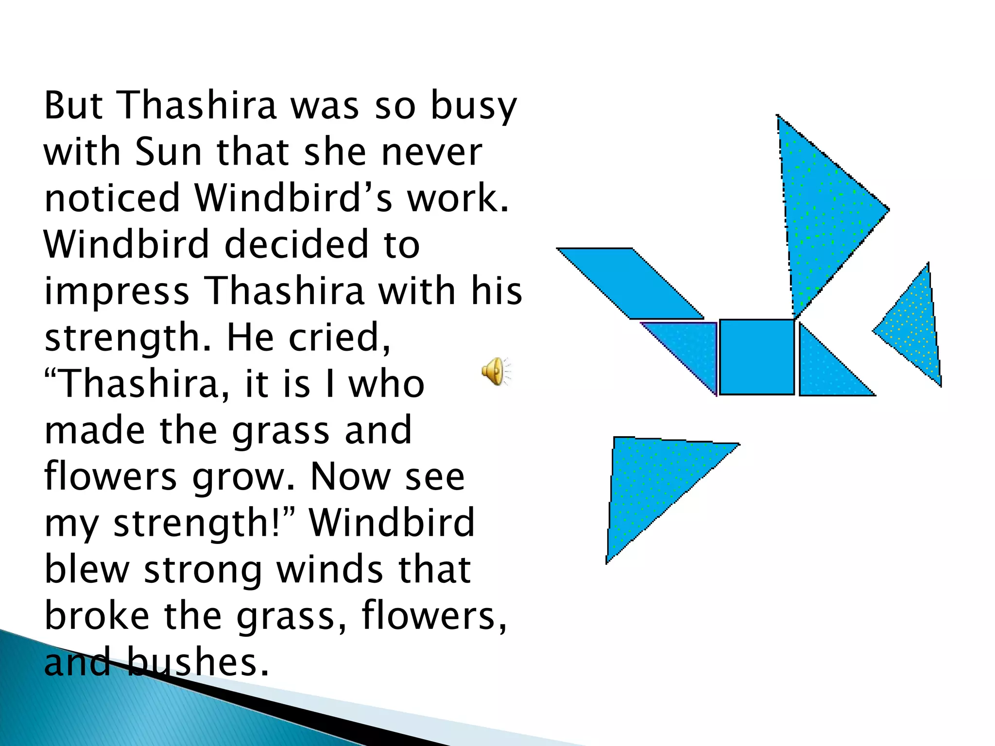 But Thashira was so busy with Sun that she never noticed Windbird’s work. Windbird decided to impress Thashira with his strength. He cried, “Thashira, it is I who made the grass and flowers grow. Now see my strength!” Windbird  blew strong winds that broke the grass, flowers, and bushes. 