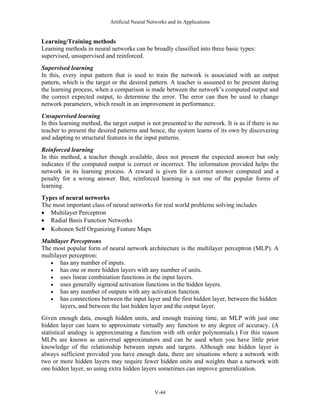 Artificial Neural Networks and its Applications


Learning/Training methods
Learning methods in neural networks can be broadly classified into three basic types:
supervised, unsupervised and reinforced.
Supervised learning
In this, every input pattern that is used to train the network is associated with an output
pattern, which is the target or the desired pattern. A teacher is assumed to be present during
the learning process, when a comparison is made between the network’s computed output and
the correct expected output, to determine the error. The error can then be used to change
network parameters, which result in an improvement in performance.
Unsupervised learning
In this learning method, the target output is not presented to the network. It is as if there is no
teacher to present the desired patterns and hence, the system learns of its own by discovering
and adapting to structural features in the input patterns.
Reinforced learning
In this method, a teacher though available, does not present the expected answer but only
indicates if the computed output is correct or incorrect. The information provided helps the
network in its learning process. A reward is given for a correct answer computed and a
penalty for a wrong answer. But, reinforced learning is not one of the popular forms of
learning.
Types of neural networks
The most important class of neural networks for real world problems solving includes
• Multilayer Perceptron
• Radial Basis Function Networks
• Kohonen Self Organizing Feature Maps
Multilayer Perceptrons
The most popular form of neural network architecture is the multilayer perceptron (MLP). A
multilayer perceptron:
   • has any number of inputs.
   • has one or more hidden layers with any number of units.
   • uses linear combination functions in the input layers.
   • uses generally sigmoid activation functions in the hidden layers.
   • has any number of outputs with any activation function.
   • has connections between the input layer and the first hidden layer, between the hidden
       layers, and between the last hidden layer and the output layer.
Given enough data, enough hidden units, and enough training time, an MLP with just one
hidden layer can learn to approximate virtually any function to any degree of accuracy. (A
statistical analogy is approximating a function with nth order polynomials.) For this reason
MLPs are known as universal approximators and can be used when you have little prior
knowledge of the relationship between inputs and targets. Although one hidden layer is
always sufficient provided you have enough data, there are situations where a network with
two or more hidden layers may require fewer hidden units and weights than a network with
one hidden layer, so using extra hidden layers sometimes can improve generalization.


                                                V-44
 