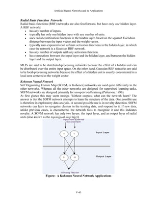 Artificial Neural Networks and its Applications


Radial Basis Function Networks
Radial basis functions (RBF) networks are also feedforward, but have only one hidden layer.
A RBF network:
   • has any number of inputs.
   • typically has only one hidden layer with any number of units.
   • uses radial combination functions in the hidden layer, based on the squared Euclidean
       distance between the input vector and the weight vector.
   • typically uses exponential or softmax activation functions in the hidden layer, in which
       case the network is a Gaussian RBF network.
   • has any number of outputs with any activation function.
   • has connections between the input layer and the hidden layer, and between the hidden
       layer and the output layer.
MLPs are said to be distributed-processing networks because the effect of a hidden unit can
be distributed over the entire input space. On the other hand, Gaussian RBF networks are said
to be local-processing networks because the effect of a hidden unit is usually concentrated in a
local area centered at the weight vector.
Kohonen Neural Network
Self Organizing Feature Map (SOFM, or Kohonen) networks are used quite differently to the
other networks. Whereas all the other networks are designed for supervised learning tasks,
SOFM networks are designed primarily for unsupervised learning (Patterson, 1996).
At first glance this may seem strange. Without outputs, what can the network learn? The
answer is that the SOFM network attempts to learn the structure of the data. One possible use
is therefore in exploratory data analysis. A second possible use is in novelty detection. SOFM
networks can learn to recognize clusters in the training data, and respond to it. If new data,
unlike previous cases, is encountered, the network fails to recognize it and this indicates
novelty. A SOFM network has only two layers: the input layer, and an output layer of radial
units (also known as the topological map layer).




                    Figure: A Kohonen Neural Network Applications




                                               V-45
 