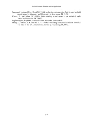 Artificial Neural Networks and its Applications


Saanzogni, Louis and Kerr, Don (2001) Milk production estimate using feed forward artificial
       neural networks. Computer and Electronics in Agriculture, 32, 21-30.
Warner, B. and Misra, M. (1996). Understanding neural networks as statistical tools.
       American Statistician, 50, 284-93.
Yegnanarayana, B. (1999). Artificial Neural Networks. Prentice Hall
Zhang, G., Patuwo, B. E. and Hu, M. Y. (1998). Forecasting with artificial neural networks:
       The state of the art. International Journal of Forecasting, 14, 35-62.




                                              V-49
 