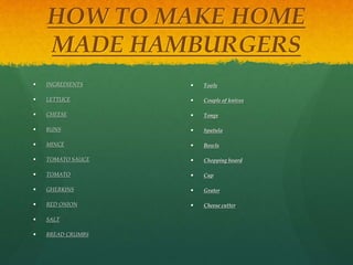 HOW TO MAKE HOME 
MADE HAMBURGERS 
 INGREDIENTS 
 LETTUCE 
 CHEESE 
 BUNS 
 MINCE 
 TOMATO SAUCE 
 TOMATO 
 GHERKINS 
 RED ONION 
 SALT 
 BREAD CRUMBS 
 Tools 
 Couple of knives 
 Tongs 
 Spatula 
 Bowls 
 Chopping board 
 Cup 
 Grater 
 Cheese cutter 
 