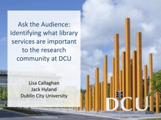 Ask the Audience:
Identifying what library
services are important
to the research
community at DCU
Lisa Callaghan
Jack Hyland
Dublin City University
 