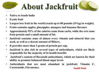 • Native to South India
• Exotic fruit
• Largest tree fruit in the world (reach up to 80 pounds (35 kg) in weight).
• Fruits contains apples, pineapples, mangoes and bananas flavours
• Approximately 92% of the calories come from carbs, while the rest come
from protein and a small amount of fat.
• Jackfruit contains some of almost every vitamin and mineral that you
need, as well as a decent amount of fibbers.
• It provides more than 3 grams of protein per cup.
• Jackfruit is also rich in several types of antioxidants, which are likely
responsible for the majority of its health benefits
• Jackfruit’s content of flavonoid antioxidants, which are known for their
ability to promote balanced blood sugar levels
• Antioxidants that are most abundant in jackfruit: Vitamin C,
Carotenoids, Flavanones. Sushil Patel
 