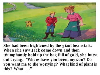 She had been frightened by the giant beanstalk. When she saw Jack come down and then triumphantly hold up the bag full of gold, she burst out crying:  "Where have you been, my son? Do you want me to die worrying? What kind of plant is this? What . . ."   