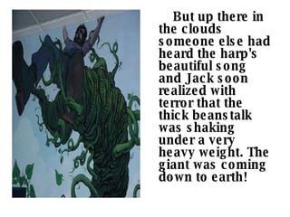 But up there in the clouds someone else had heard the harp's beautiful song and Jack soon realized with terror that the thick beanstalk was shaking under a very heavy weight. The giant was coming down to earth!    