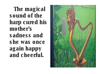 The magical sound of the harp cured his mother's sadness and she was once again happy and cheerful.   