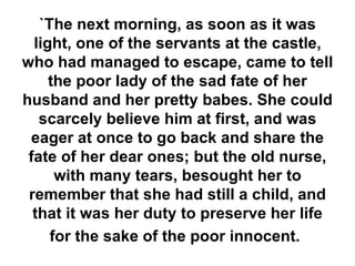 `The next morning, as soon as it was light, one of the servants at the castle, who had managed to escape, came to tell the poor lady of the sad fate of her husband and her pretty babes. She could scarcely believe him at first, and was eager at once to go back and share the fate of her dear ones; but the old nurse, with many tears, besought her to remember that she had still a child, and that it was her duty to preserve her life for the sake of the poor innocent.   