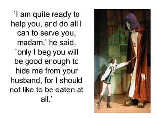 `I am quite ready to help you, and do all I can to serve you, madam,’ he said, `only I beg you will be good enough to hide me from your husband, for I should not like to be eaten at all.’ 