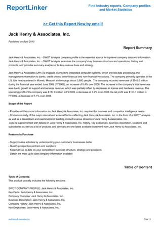 Find Industry reports, Company profiles
ReportLinker                                                                      and Market Statistics



                                 >> Get this Report Now by email!

Jack Henry & Associates, Inc.
Published on April 2010

                                                                                                           Report Summary

Jack Henry & Associates, Inc. - SWOT Analysis company profile is the essential source for top-level company data and information.
Jack Henry & Associates, Inc. - SWOT Analysis examines the company's key business structure and operations, history and
products, and provides summary analysis of its key revenue lines and strategy.


Jack Henry & Associates (JHA) is engaged in providing integrated computer systems, which provide data processing and
management information to banks, credit unions, other financial and non-financial institutions. The company primarily operates in the
US. It is headquartered in Monett, Missouri and employs about 3,800 people. The company recorded revenues of $745.6 million
during the financial year ended June 2009 (FY2009), an increase of 0.4% over 2008. The increase in the company's total revenues
was due to growth in support and services revenue, which was partially offset by decreases in license and hardware revenue. The
operating profit of the company was $157.9 million in FY2009, a decrease of 3.9% over 2008. Its net profit was $103.1 million in
FY2009, a decrease of 1.1% over 2008.


Scope of the Report


- Provides all the crucial information on Jack Henry & Associates, Inc. required for business and competitor intelligence needs
- Contains a study of the major internal and external factors affecting Jack Henry & Associates, Inc. in the form of a SWOT analysis
as well as a breakdown and examination of leading product revenue streams of Jack Henry & Associates, Inc.
-Data is supplemented with details on Jack Henry & Associates, Inc. history, key executives, business description, locations and
subsidiaries as well as a list of products and services and the latest available statement from Jack Henry & Associates, Inc.


Reasons to Purchase


- Support sales activities by understanding your customers' businesses better
- Qualify prospective partners and suppliers
- Keep fully up to date on your competitors' business structure, strategy and prospects
- Obtain the most up to date company information available




                                                                                                            Table of Content

Table of Contents:
This product typically includes the following sections:


SWOT COMPANY PROFILE: Jack Henry & Associates, Inc.
Key Facts: Jack Henry & Associates, Inc.
Company Overview: Jack Henry & Associates, Inc.
Business Description: Jack Henry & Associates, Inc.
Company History: Jack Henry & Associates, Inc.
Key Employees: Jack Henry & Associates, Inc.



Jack Henry & Associates, Inc.                                                                                                   Page 1/4
 