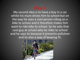 Idea 2 My second idea is to have a boy in a car whilst his mum drives him to school but on the way he sees a cool person riding on a bike to school and it therefore makes him want to ride bike to school. So he asks that cool guy at school why he rides to school and he says its because it prevents pollution and its also a way of keeping fit.   