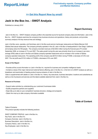 Find Industry reports, Company profiles
ReportLinker                                                                       and Market Statistics



                                       >> Get this Report Now by email!

Jack in the Box Inc. - SWOT Analysis
Published on January 2010

                                                                                                            Report Summary

Jack in the Box Inc. - SWOT Analysis company profile is the essential source for top-level company data and information. Jack in the
Box Inc. - SWOT Analysis examines the company's key business structure and operations, history and products, and provides
summary analysis of its key revenue lines and strategy.


Jack in the Box owns, operates, and franchises Jack in the Box quick-service hamburger restaurants and Qdoba Mexican Grill
(Qdoba) fast-casual restaurants. The company primarily operates in the US. Jack in the Box is headquartered in San Diego, California
and employs about 42,700 people. The company recorded revenues of $2,539.6 million during the financial year (FY) ended
September 2008, an increase of 1% over 2007. The sales growth during the year was primarily driven by an increase in per store
average (PSA) sales at Jack in the Box and Qdoba company-operated restaurants and an increase in the number of Qdoba
company-operated restaurants. The operating profit of the company was $215.9 million during FY2008, a decrease of 0.5% over
2007. The net profit was $119.3 million in FY2008, a decrease of 5% over 2007.


Scope of the Report


- Provides all the crucial information on Jack in the Box Inc. required for business and competitor intelligence needs
- Contains a study of the major internal and external factors affecting Jack in the Box Inc. in the form of a SWOT analysis as well as a
breakdown and examination of leading product revenue streams of Jack in the Box Inc.
-Data is supplemented with details on Jack in the Box Inc. history, key executives, business description, locations and subsidiaries as
well as a list of products and services and the latest available statement from Jack in the Box Inc.


Reasons to Purchase


- Support sales activities by understanding your customers' businesses better
- Qualify prospective partners and suppliers
- Keep fully up to date on your competitors' business structure, strategy and prospects
- Obtain the most up to date company information available




                                                                                                             Table of Content

Table of Contents:
This product typically includes the following sections:


SWOT COMPANY PROFILE: Jack in the Box Inc.
Key Facts: Jack in the Box Inc.
Company Overview: Jack in the Box Inc.
Business Description: Jack in the Box Inc.
Company History: Jack in the Box Inc.
Key Employees: Jack in the Box Inc.



Jack in the Box Inc. - SWOT Analysis                                                                                            Page 1/4
 