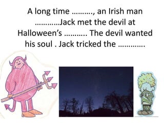 A long time ………., an Irish man
     …………Jack met the devil at
Halloween’s ……….. The devil wanted
 his soul . Jack tricked the ………….
 
