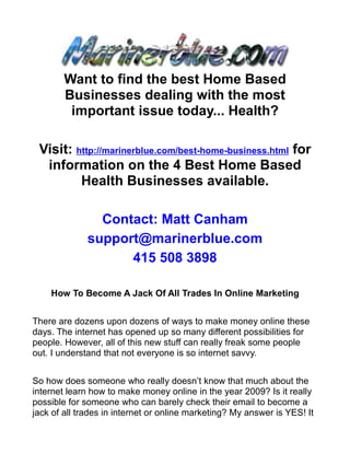 Want to find the best Home Based
        Businesses dealing with the most
         important issue today... Health?

 Visit: http://marinerblue.com/best-home-business.html for
  information on the 4 Best Home Based
         Health Businesses available.

                Contact: Matt Canham
              support@marinerblue.com
                    415 508 3898

    How To Become A Jack Of All Trades In Online Marketing


There are dozens upon dozens of ways to make money online these
days. The internet has opened up so many different possibilities for
people. However, all of this new stuff can really freak some people
out. I understand that not everyone is so internet savvy.


So how does someone who really doesn’t know that much about the
internet learn how to make money online in the year 2009? Is it really
possible for someone who can barely check their email to become a
jack of all trades in internet or online marketing? My answer is YES! It
 
