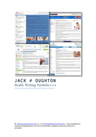  

JACK ≠ OUGHTON
Health	
  	
  Writing	
  	
  Portfolio	
  •	
  ≠	
  •	
  
Some	
  Compiled	
  Health	
  and	
  Fitness	
  Articles	
  
	
  	
  
	
  




W: writing.xijindustries.com ∞ | E: writing@xijindustries.com - I am available for
freelance assignments. For more information, please contact me with your
proposal.
	
  
 