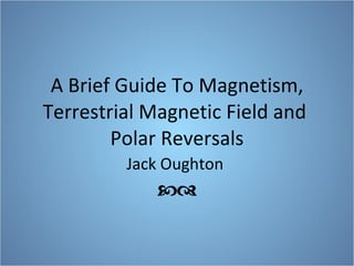 A Brief Guide To Magnetism, Terrestrial Magnetic Field and  Polar Reversals Jack Oughton   