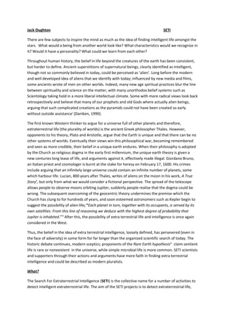 Jack Oughton                                                                            SETI

There are few subjects to inspire the mind as much as the idea of finding intelligent life amongst the
stars. What would a being from another world look like? What characteristics would we recognize in
it? Would it have a personality? What could we learn from each other?

Throughout human history, the belief in life beyond the creatures of the earth has been consistent,
but harder to define. Ancient superstitions of supernatural beings, clearly identified as intelligent,
though not so commonly believed in today, could be perceived as ‘alien’. Long before the modern
and well developed idea of aliens that we identify with today; influenced by new media and films,
some ancients wrote of men on other worlds. Indeed, many new age spiritual practices blur the line
between spirituality and science on the matter, with many unorthodox belief systems such as
Scientology taking hold in a more liberal intellectual climate. Some with more radical views look back
retrospectively and believe that many of our prophets and old Gods where actually alien beings,
arguing that such complicated creations as the pyramids could not have been created so early
without outside assistancei (Daniken, 1990).

The first known Western thinker to argue for a universe full of other planets and therefore,
extraterrestrial life (the plurality of worlds) is the ancient Greek philosopher Thales. However,
opponents to his theory, Plato and Aristotle, argue that the Earth is unique and that there can be no
other systems of worlds. Eventually their views win this philosophical war, becoming remembered
and seen as more credible, their belief in a unique earth endures. When their philosophy is adopted
by the Church as religious dogma in the early first millennium, the unique earth theory is given a
new centuries long lease of life, and arguments against it, effectively made illegal. Giordano Bruno,
an Italian priest and cosmologer is burnt at the stake for heresy on February 17, 1600. His crimes
include arguing that an infinitely large universe could contain an infinite number of planets, some
which harbour life. Lucian, 800 years after Thales, writes of aliens on the moon in his work, A True
Storyii, but only from what we would consider a fictional perspective. The spread of the telescope
allows people to observe moons orbiting Jupiter, suddenly people realise that the dogma could be
wrong. The subsequent overcoming of the geocentric theory undermines the premise which the
Church has clung to for hundreds of years, and soon esteemed astronomers such as Kepler begin to
suggest the possibility of alien life; “Each planet in turn, together with its occupants, is served by its
own satellites. From this line of reasoning we deduce with the highest degree of probability that
Jupiter is inhabited.”iii After this, the possibility of extra terrestrial life and intelligence is once again
considered in the West.

Thus, the belief in the idea of extra terrestrial intelligence, loosely defined, has persevered (even in
the face of adversity) in some form for far longer than the organized scientific search of today. The
historic debate continues, modern sceptics; proponents of the Rare Earth hypothesisiv claim sentient
life is rare or nonexistent in the universe, while simple microbial life is more common. SETI scientists
and supporters through their actions and arguments have more faith in finding extra terrestrial
intelligence and could be described as modern pluralists.

What?

The Search For Extraterrestrial Intelligence (SETI) is the collective name for a number of activities to
detect intelligent extraterrestrial life. The aim of the SETI projects is to detect extraterrestrial life,
 