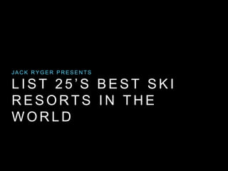 JACK RYGER PRESENTS 
L I S T 2 5 ’ S B E S T S K I 
RESORTS IN THE 
WORLD 
 