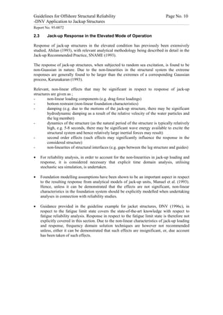 Guidelines for Offshore Structural Reliability                                                                                                                                                                                                                                                                                                                                 Page No. 10
-DNV Application to Jackup Structures
------------------------------------------------------------------------------------------------------------------------------------------------------------------------------------------------------------------------------------------------------------------------------------------------------------------------------------------------------------------------------------------------------------------------------------------------


Report No. 95-0072

2.3                                  Jack-up Response in the Elevated Mode of Operation

Response of jack-up structures in the elevated condition has previously been extensively
studied, Ahilan (1993), with relevant analytical methodology being described in detail in the
Jack-up Recommended Practice, SNAME (1993).

The response of jack-up structures, when subjected to random sea excitation, is found to be
non-Guassian in nature. Due to the non-linearities in the structural system the extreme
responses are generally found to be larger than the extremes of a corresponding Gaussian
process, Karunakaran (1993).

Relevant, non-linear effects that may be significant in respect to response of jack-up
structures are given as ;
-       non-linear loading components (e.g. drag force loadings)
-       bottom restraint (non-linear foundation characteristics)
-       damping (e.g. due to the motions of the jack-up structure, there may be significant
        hydrodynamic damping as a result of the relative velocity of the water particles and
        the leg member)
-       dynamics of the structure (as the natural period of the structure is typically relatively
        high, e.g. 5-8 seconds, there may be significant wave energy available to excite the
        structural system and hence relatively large inertial forces may result)
-       second order effects (such effects may significantly influence the response in the
        considered structure)
-       non-linearites of structural interfaces (e.g. gaps between the leg structure and guides)

·                 For reliability analysis, in order to account for the non-linearities in jack-up loading and
                  response, it is considered necessary that explicit time domain analysis, utilising
                  stochastic sea simulation, is undertaken.

·                 Foundation modelling assumptions have been shown to be an important aspect in respect
                  to the resulting response from analytical models of jack-up units, Manuel et al. (1993).
                  Hence, unless it can be demonstrated that the effects are not significant, non-linear
                  characteristics in the foundation system should be explicitly modelled when undertaking
                  analyses in connection with reliability studies.

·                 Guidance provided in the guideline example for jacket structures, DNV (1996c), in
                  respect to the fatigue limit state covers the state-of-the-art knowledge with respect to
                  fatigue reliability analysis. Response in respect to the fatigue limit state is therefore not
                  explicitly covered in this section. Due to the non-linear characteristics of jack-up loading
                  and response, frequency domain solution techniques are however not recommended
                  unless, either it can be demonstrated that such effects are insignificant, or, due account
                  has been taken of such effects.
 