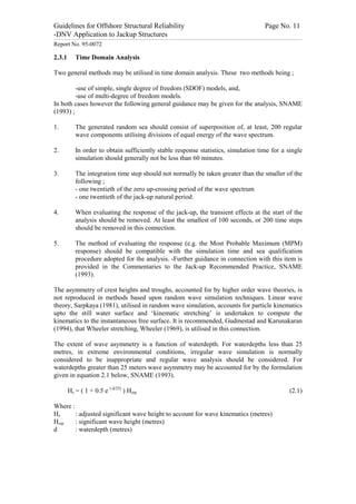 Guidelines for Offshore Structural Reliability                                                                                                                                                                                                                                                                                                                                 Page No. 11
-DNV Application to Jackup Structures
------------------------------------------------------------------------------------------------------------------------------------------------------------------------------------------------------------------------------------------------------------------------------------------------------------------------------------------------------------------------------------------------------------------------------------------------


Report No. 95-0072

2.3.1                                Time Domain Analysis

Two general methods may be utilised in time domain analysis. These two methods being ;

         -use of simple, single degree of freedom (SDOF) models, and,
         -use of multi-degree of freedom models.
In both cases however the following general guidance may be given for the analysis, SNAME
(1993) ;

1.                                   The generated random sea should consist of superposition of, at least, 200 regular
                                     wave components utilising divisions of equal energy of the wave spectrum.

2.                                   In order to obtain sufficiently stable response statistics, simulation time for a single
                                     simulation should generally not be less than 60 minutes.

3.                                   The integration time step should not normally be taken greater than the smaller of the
                                     following ;
                                     - one twentieth of the zero up-crossing period of the wave spectrum
                                     - one twentieth of the jack-up natural period.

4.                                   When evaluating the response of the jack-up, the transient effects at the start of the
                                     analysis should be removed. At least the smallest of 100 seconds, or 200 time steps
                                     should be removed in this connection.

5.                                   The method of evaluating the response (e.g. the Most Probable Maximum (MPM)
                                     response) should be compatible with the simulation time and sea qualification
                                     procedure adopted for the analysis. -Further guidance in connection with this item is
                                     provided in the Commentaries to the Jack-up Recommended Practice, SNAME
                                     (1993).

The asymmetry of crest heights and troughs, accounted for by higher order wave theories, is
not reproduced in methods based upon random wave simulation techniques. Linear wave
theory, Sarpkaya (1981), utilised in random wave simulation, accounts for particle kinematics
upto the still water surface and ‘kinematic stretching’ is undertaken to compute the
kinematics to the instantaneous free surface. It is recommended, Gudmestad and Karunakaran
(1994), that Wheeler stretching, Wheeler (1969), is utilised in this connection.

The extent of wave asymmetry is a function of waterdepth. For waterdepths less than 25
metres, in extreme environmental conditions, irregular wave simulation is normally
considered to be inappropriate and regular wave analysis should be considered. For
waterdepths greater than 25 meters wave asymmetry may be accounted for by the formulation
given in equation 2.1 below, SNAME (1993).

                       Hs = ( 1 + 0.5 e (-d/25) ) Hsrp                                                                                                                                                                                                                                                                                                                                                                    (2.1)

Where :
Hs      : adjusted significant wave height to account for wave kinematics (metres)
Hsrp    : significant wave height (metres)
d       : waterdepth (metres)
 