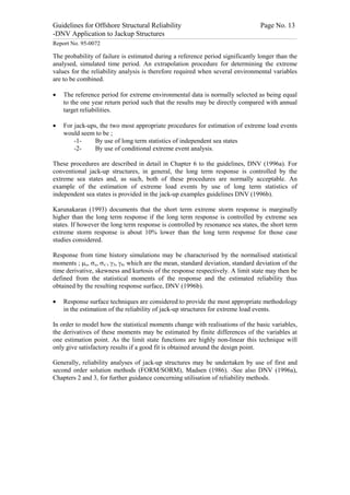 Guidelines for Offshore Structural Reliability                                                                                                                                                                                                                                                                                                                                 Page No. 13
-DNV Application to Jackup Structures
------------------------------------------------------------------------------------------------------------------------------------------------------------------------------------------------------------------------------------------------------------------------------------------------------------------------------------------------------------------------------------------------------------------------------------------------


Report No. 95-0072

The probability of failure is estimated during a reference period significantly longer than the
analysed, simulated time period. An extrapolation procedure for determining the extreme
values for the reliability analysis is therefore required when several environmental variables
are to be combined.

·                 The reference period for extreme environmental data is normally selected as being equal
                  to the one year return period such that the results may be directly compared with annual
                  target reliabilities.

·                 For jack-ups, the two most appropriate procedures for estimation of extreme load events
                  would seem to be ;
                      -1-     By use of long term statistics of independent sea states
                      -2-     By use of conditional extreme event analysis.

These procedures are described in detail in Chapter 6 to the guidelines, DNV (1996a). For
conventional jack-up structures, in general, the long term response is controlled by the
extreme sea states and, as such, both of these procedures are normally acceptable. An
example of the estimation of extreme load events by use of long term statistics of
independent sea states is provided in the jack-up examples guidelines DNV (1996b).

Karunakaran (1993) documents that the short term extreme storm response is marginally
higher than the long term response if the long term response is controlled by extreme sea
states. If however the long term response is controlled by resonance sea states, the short term
extreme storm response is about 10% lower than the long term response for those case
studies considered.

Response from time history simulations may be characterised by the normalised statistical
moments ; mx, sx, sx’, g3, g4, which are the mean, standard deviation, standard deviation of the
time derivative, skewness and kurtosis of the response respectively. A limit state may then be
defined from the statistical moments of the response and the estimated reliability thus
obtained by the resulting response surface, DNV (1996b).

·                 Response surface techniques are considered to provide the most appropriate methodology
                  in the estimation of the reliability of jack-up structures for extreme load events.

In order to model how the statistical moments change with realisations of the basic variables,
the derivatives of these moments may be estimated by finite differences of the variables at
one estimation point. As the limit state functions are highly non-linear this technique will
only give satisfactory results if a good fit is obtained around the design point.

Generally, reliability analyses of jack-up structures may be undertaken by use of first and
second order solution methods (FORM/SORM), Madsen (1986). -See also DNV (1996a),
Chapters 2 and 3, for further guidance concerning utilisation of reliability methods.
 