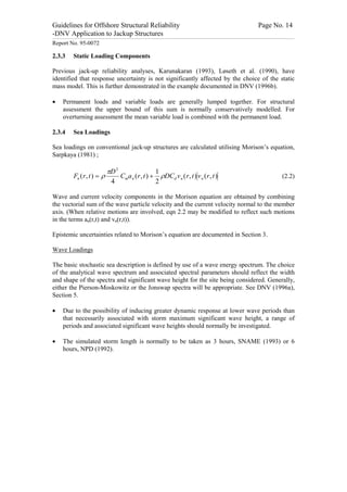 Guidelines for Offshore Structural Reliability                                                                                                                                                                                                                                                                                                                                 Page No. 14
-DNV Application to Jackup Structures
------------------------------------------------------------------------------------------------------------------------------------------------------------------------------------------------------------------------------------------------------------------------------------------------------------------------------------------------------------------------------------------------------------------------------------------------


Report No. 95-0072

2.3.3                                Static Loading Components

Previous jack-up reliability analyses, Karunakaran (1993), Løseth et al. (1990), have
identified that response uncertainty is not significantly affected by the choice of the static
mass model. This is further demonstrated in the example documented in DNV (1996b).

·                 Permanent loads and variable loads are generally lumped together. For structural
                  assessment the upper bound of this sum is normally conservatively modelled. For
                  overturning assessment the mean variable load is combined with the permanent load.

2.3.4                                Sea Loadings

Sea loadings on conventional jack-up structures are calculated utilising Morison’s equation,
Sarpkaya (1981) ;

                                                      pD 2                  1
                                     Fn ( r , t ) = r      Cma n ( r , t ) + rDCd v n ( r , t ) v n ( r , t )                                                                                                                                                                                                                                                                                                             (2.2)
                                                       4                    2

Wave and current velocity components in the Morison equation are obtained by combining
the vectorial sum of the wave particle velocity and the current velocity normal to the member
axis. (When relative motions are involved, eqn 2.2 may be modified to reflect such motions
in the terms an(r,t) and vn(r,t)).

Epistemic uncertainties related to Morison’s equation are documented in Section 3.

Wave Loadings

The basic stochastic sea description is defined by use of a wave energy spectrum. The choice
of the analytical wave spectrum and associated spectral parameters should reflect the width
and shape of the spectra and significant wave height for the site being considered. Generally,
either the Pierson-Moskowitz or the Jonswap spectra will be appropriate. See DNV (1996a),
Section 5.

·                 Due to the possibility of inducing greater dynamic response at lower wave periods than
                  that necessarily associated with storm maximum significant wave height, a range of
                  periods and associated significant wave heights should normally be investigated.

·                 The simulated storm length is normally to be taken as 3 hours, SNAME (1993) or 6
                  hours, NPD (1992).
 