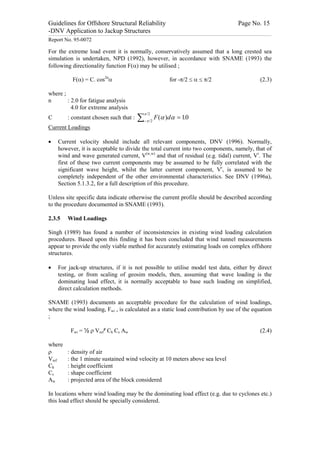 Guidelines for Offshore Structural Reliability                                                                                                                                                                                                                                                                                                                                 Page No. 15
-DNV Application to Jackup Structures
------------------------------------------------------------------------------------------------------------------------------------------------------------------------------------------------------------------------------------------------------------------------------------------------------------------------------------------------------------------------------------------------------------------------------------------------


Report No. 95-0072

For the extreme load event it is normally, conservatively assumed that a long crested sea
simulation is undertaken, NPD (1992), however, in accordance with SNAME (1993) the
following directionality function F(a) may be utilised ;

                                               F(a) = C. cos2na                                                                                                                                                                           for -p/2 £ a £ p/2                                                                                                                                                              (2.3)

where ;
n       : 2.0 for fatigue analysis
          4.0 for extreme analysis
                                                                                                                                                                                         p /2
C                                    : constant chosen such that :                                                                                                          å            -p / 2
                                                                                                                                                                                                            F (a )da = 10
                                                                                                                                                                                                                        .
Current Loadings

·                 Current velocity should include all relevant components, DNV (1996). Normally,
                  however, it is acceptable to divide the total current into two components, namely, that of
                  wind and wave generated current, V(w,w) and that of residual (e.g. tidal) current, Vr. The
                  first of these two current components may be assumed to be fully correlated with the
                  significant wave height, whilst the latter current component, Vr, is assumed to be
                  completely independent of the other environmental characteristics. See DNV (1996a),
                  Section 5.1.3.2, for a full description of this procedure.

Unless site specific data indicate otherwise the current profile should be described according
to the procedure documented in SNAME (1993).

2.3.5                                Wind Loadings

Singh (1989) has found a number of inconsistencies in existing wind loading calculation
procedures. Based upon this finding it has been concluded that wind tunnel measurements
appear to provide the only viable method for accurately estimating loads on complex offshore
structures.

·                 For jack-up structures, if it is not possible to utilise model test data, either by direct
                  testing, or from scaling of geosim models, then, assuming that wave loading is the
                  dominating load effect, it is normally acceptable to base such loading on simplified,
                  direct calculation methods.

SNAME (1993) documents an acceptable procedure for the calculation of wind loadings,
where the wind loading, Fwi , is calculated as a static load contribution by use of the equation
;

                                           Fwi = ½ r Vref² Ch Cs Aw                                                                                                                                                                                                                                                                                                                                                       (2.4)

where
r                                    : density of air
Vref                                 : the 1 minute sustained wind velocity at 10 meters above sea level
Ch                                   : height coefficient
Cs                                   : shape coefficient
Aw                                   : projected area of the block considered

In locations where wind loading may be the dominating load effect (e.g. due to cyclones etc.)
this load effect should be specially considered.
 