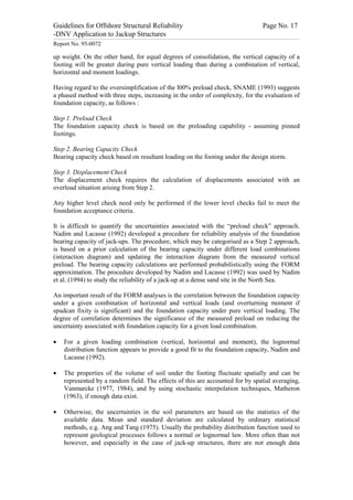 Guidelines for Offshore Structural Reliability                                                                                                                                                                                                                                                                                                                                 Page No. 17
-DNV Application to Jackup Structures
------------------------------------------------------------------------------------------------------------------------------------------------------------------------------------------------------------------------------------------------------------------------------------------------------------------------------------------------------------------------------------------------------------------------------------------------


Report No. 95-0072

up weight. On the other hand, for equal degrees of consolidation, the vertical capacity of a
footing will be greater during pure vertical loading than during a combination of vertical,
horizontal and moment loadings.

Having regard to the oversimplification of the l00% preload check, SNAME (1993) suggests
a phased method with three steps, increasing in the order of complexity, for the evaluation of
foundation capacity, as follows :

Step 1. Preload Check
The foundation capacity check is based on the preloading capability - assuming pinned
footings.

Step 2. Bearing Capacity Check
Bearing capacity check based on resultant loading on the footing under the design storm.

Step 3. Displacement Check
The displacement check requires the calculation of displacements associated with an
overload situation arising from Step 2.

Any higher level check need only be performed if the lower level checks fail to meet the
foundation acceptance criteria.

It is difficult to quantify the uncertainties associated with the “preload check” approach.
Nadim and Lacasse (1992) developed a procedure for reliability analysis of the foundation
bearing capacity of jack-ups. The procedure, which may be categorised as a Step 2 approach,
is based on a prior calculation of the bearing capacity under different load combinations
(interaction diagram) and updating the interaction diagram from the measured vertical
preload. The bearing capacity calculations are performed probabilistically using the FORM
approximation. The procedure developed by Nadim and Lacasse (1992) was used by Nadim
et al. (1994) to study the reliability of a jack-up at a dense sand site in the North Sea.

An important result of the FORM analyses is the correlation between the foundation capacity
under a given combination of horizontal and vertical loads (and overturning moment if
spudcan fixity is significant) and the foundation capacity under pure vertical loading. The
degree of correlation determines the significance of the measured preload on reducing the
uncertainty associated with foundation capacity for a given load combination.

·                 For a given loading combination (vertical, horizontal and moment), the lognormal
                  distribution function appears to provide a good fit to the foundation capacity, Nadim and
                  Lacasse (1992).

·                 The properties of the volume of soil under the footing fluctuate spatially and can be
                  represented by a random field. The effects of this are accounted for by spatial averaging,
                  Vanmarcke (1977, 1984), and by using stochastic interpolation techniques, Matheron
                  (1963), if enough data exist.

·                 Otherwise, the uncertainties in the soil parameters are based on the statistics of the
                  available data. Mean and standard deviation are calculated by ordinary statistical
                  methods, e.g. Ang and Tang (1975). Usually the probability distribution function used to
                  represent geological processes follows a normal or lognormal law. More often than not
                  however, and especially in the case of jack-up structures, there are not enough data
 