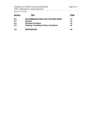 Guidelines for Offshore Structural Reliability                                                                                                                                                                                                                                                                                                                                 Page No. 2
-DNV Application to Jackup Structures
------------------------------------------------------------------------------------------------------------------------------------------------------------------------------------------------------------------------------------------------------------------------------------------------------------------------------------------------------------------------------------------------------------------------------------------------


Report No. 95-0072

Section                                                                                                         Title                                                                                                                                                                                                                                                                 Page

6.0                                                                       RECOMMENDATIONS FOR FURTHER WORK                                                                                                                                                                                                                                                                            41
6.1                                                                       General                                                                                                                                                                                                                                                                                                     41
6.2                                                                       Elevated Condition                                                                                                                                                                                                                                                                                          41
6.3                                                                       Floating / Installation Phase Conditions                                                                                                                                                                                                                                                                    42

7.0                                                                       REFERENCES                                                                                                                                                                                                                                                                                                  44
 