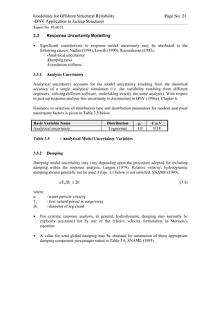 Guidelines for Offshore Structural Reliability                                                                                                                                                                                                                                                                                                                                 Page No. 21
-DNV Application to Jackup Structures
------------------------------------------------------------------------------------------------------------------------------------------------------------------------------------------------------------------------------------------------------------------------------------------------------------------------------------------------------------------------------------------------------------------------------------------------


Report No. 95-0072

3.3                                  Response Uncertainty Modelling

·                 Significant contributions to response model uncertainty may be attributed to the
                  following causes, Nadim (1994), Løseth (1990), Karunakaran (1993);
                      -Analytical uncertainty
                      -Damping ratio
                      -Foundation stiffness

3.3.1                                Analysis Uncertainty

Analytical uncertainty accounts for the model uncertainty resulting from the statistical
accuracy of a single analytical simulation (i.e. the variability resulting from different
engineers, utilising different software, undertaking exactly the same analysis). With respect
to jack-up response analysis this uncertainty is documented in DNV (1996a), Chapter 6.

Guidance to selection of distribution type and distribution parameters for random analytical
uncertainty factors is given in Table 3.5 below.

Basic Variable Name                                                                                                                                                                                           Distribution                                                                         m                                       C.o.V.
Analytical uncertainty                                                                                                                                                                                         Lognormal                                                                           1.0                                      0.18

Table 3.5                                                                  : Analytical Model Uncertainty Variables


3.3.2                                Damping

Damping model uncertainty may vary depending upon the procedure adopted for including
damping within the response analysis, Langen (1979). Relative velocity, hydrodynamic
damping should generally not be used if Eqn. 3.1 below is not satisfied, SNAME (1993).

                                                                        uTn/Di ³ 20                                                                                                                                                                                                                                                                                                                                       (3.1)

where
u     : water particle velocity
Tn    : first natural period in surge/sway
Di    : diameter of leg chord

·                 For extreme response analysis, in general, hydrodynamic damping may normally be
                  explicitly accounted for by use of the relative velocity formulation in Morison’s
                  equation.

·                 A value for total global damping may be obtained by summation of those appropriate
                  damping component percentages stated in Table 3.6, SNAME (1993).
 
