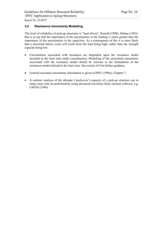 Guidelines for Offshore Structural Reliability                                                                                                                                                                                                                                                                                                                                 Page No. 24
-DNV Application to Jackup Structures
------------------------------------------------------------------------------------------------------------------------------------------------------------------------------------------------------------------------------------------------------------------------------------------------------------------------------------------------------------------------------------------------------------------------------------------------


Report No. 95-0072

3.4                                  Resistance Uncertainty Modelling

The level of reliability of jack-up structures is “load driven”, Ronold (1990), Dalane (1993),
that is to say that the importance of the uncertainties in the loading is much greater than the
importance of the uncertainties in the capacities. As a consequence of this it is most likely
that a structural failure event will result from the load being high, rather than the strength
capacity being low.

·                 Uncertainties associated with resistance are dependent upon the resistance model
                  included in the limit state under consideration. Modelling of the uncertainly parameters
                  associated with the resistance model should be relevant to the formulation of the
                  resistance model utilised in the limit state. See section 4.0 for further guidance.

·                 General resistance uncertainty information is given in DNV (1996a), Chapter 7.

·                 A realistic analysis of the ultimate (‘push-over’) capacity of a jack-up structure can in
                  many cases only be performed by using advanced non-linear finite element software, e.g.
                  USFOS (1996).
 