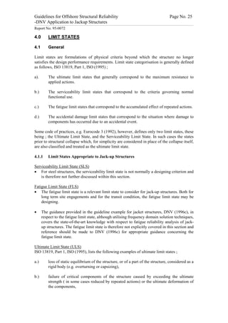Guidelines for Offshore Structural Reliability                                                                                                                                                                                                                                                                                                                                 Page No. 25
-DNV Application to Jackup Structures
------------------------------------------------------------------------------------------------------------------------------------------------------------------------------------------------------------------------------------------------------------------------------------------------------------------------------------------------------------------------------------------------------------------------------------------------


Report No. 95-0072

4.0                                  LIMIT STATES

4.1                                  General

Limit states are formulations of physical criteria beyond which the structure no longer
satisfies the design performance requirements. Limit state categorisation is generally defined
as follows, ISO 13819, Part 1, ISO (1995) ;

a).                                  The ultimate limit states that generally correspond to the maximum resistance to
                                     applied actions.

b.)                                  The serviceability limit states that correspond to the criteria governing normal
                                     functional use.

c.)                                  The fatigue limit states that correspond to the accumulated effect of repeated actions.

d.)                                  The accidental damage limit states that correspond to the situation where damage to
                                     components has occurred due to an accidental event.

Some code of practices, e.g. Eurocode 3 (1992), however, defines only two limit states, these
being ; the Ultimate Limit State, and the Serviceability Limit State. In such cases the states
prior to structural collapse which, for simplicity are considered in place of the collapse itself,
are also classified and treated as the ultimate limit state.

4.1.1                                Limit States Appropriate to Jack-up Structures

Serviceability Limit State (SLS)
· For steel structures, the serviceability limit state is not normally a designing criterion and
    is therefore not further discussed within this section.

Fatigue Limit State (FLS)
· The fatigue limit state is a relevant limit state to consider for jack-up structures. Both for
    long term site engagements and for the transit condition, the fatigue limit state may be
    designing.

·                 The guidance provided in the guideline example for jacket structures, DNV (1996c), in
                  respect to the fatigue limit state, although utilising frequency domain solution techniques,
                  covers the state-of-the-art knowledge with respect to fatigue reliability analysis of jack-
                  up structures. The fatigue limit state is therefore not explicitly covered in this section and
                  reference should be made to DNV (1996c) for appropriate guidance concerning the
                  fatigue limit state.

Ultimate Limit State (ULS)
ISO 13819, Part 1, ISO (1995), lists the following examples of ultimate limit states ;

a.)                                  loss of static equilibrium of the structure, or of a part of the structure, considered as a
                                     rigid body (e.g. overturning or capsizing),

b.)                                  failure of critical components of the structure caused by exceeding the ultimate
                                     strength ( in some cases reduced by repeated actions) or the ultimate deformation of
                                     the components,
 