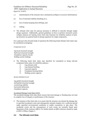 Guidelines for Offshore Structural Reliability                                                                                                                                                                                                                                                                                                                                 Page No. 26
-DNV Application to Jackup Structures
------------------------------------------------------------------------------------------------------------------------------------------------------------------------------------------------------------------------------------------------------------------------------------------------------------------------------------------------------------------------------------------------------------------------------------------------


Report No. 95-0072

c.)                                  transformation of the structure into a mechanism (collapse or excessive deformation),

d.)                                  loss of structural stability (buckling etc.),

e.)                                  loss of station keeping (free drifting), and

f.)                                  sinking.

·                 The ultimate limit state for jack-up structures is difficult to describe through simple
                  design equations. Additionally, general guidelines on how to perform structural system
                  collapse analyses are lacking, hence limit state functions for reliability analysis of jack-
                  up structures are general based on design equations for single components.

For a jack-up in the elevated mode of operation the following listed ultimate limit states may
be considered as designing ;

Component Level

-leg local structural strength
-hull local structural strength
-foundation capacity (local)
-holding system loadings

·                 The following listed limit states may therefore be considered as being relevant
                  component limits states for reliability analyses ;
                     -1-     Leg element yield
                     -2-     Leg element buckling
                     -3-     Leg joint capacity
                     -4-     Foundation bearing failure
                     -5-     Holding system capacity

System (Global) Level

-leg global structural strength
-hull global structural strength
-overturning stability
-horizontal deflections
-foundation capacity.

Accidental Damage Limit State (ALS)
The accidental damage limit state check ensures that local damage or flooding does not lead
to complete loss of integrity or performance of the structure.

·                 The intention of this limit state is to ensure that the structure can tolerate the damage due
                  to specified accidental events and subsequently maintain integrity for a sufficient period
                  under specified environmental conditions to enable evacuations to take place. The
                  accidental events and the consequences of such events are normally based upon
                  Quantitative Risk Analyses (QRA). For further details on QRA reference should be made
                  to DNV (1996a), Chapter 2.

4.2                                  The Ultimate Limit State
 