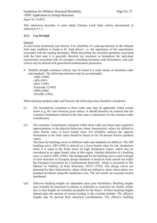 Guidelines for Offshore Structural Reliability                                                                                                                                                                                                                                                                                                                                 Page No. 27
-DNV Application to Jackup Structures
------------------------------------------------------------------------------------------------------------------------------------------------------------------------------------------------------------------------------------------------------------------------------------------------------------------------------------------------------------------------------------------------------------------------------------------------


Report No. 95-0072

This subsection describes in more detail Ultimate Limit State criteria documented in
subsection 4.1.1.

4.2.1                                Leg Strength

General
As previously mentioned, (see Section 3.4), reliability of a jack-up structure in the ultimate
limit state condition is found to be ‘load driven’, i.e. the importance of the uncertainties
associated with the loading dominates. When describing the uncertain quantities associated
with the limit state it is generally therefore not necessary to breakdown the individual
uncertainties associated with, for example, a buckling resistance code formulation, and code
criteria may be utilised with generalised randomisation parameters.

·                 Suitable strength resistance criteria, may be found in a wide variety of structural codes
                  and standards. The following references may be recommended ;
                      -AISC (1984)
                      -API (1993)
                      -DNV (1995)
                      -Eurocode 3 (1992)
                      -NPD (1990)
                      -SNAME (1993)

When utilising standard codes and Practices the following issues should be considered ;

(i)                                  The formulations contained in these codes may only be applicable within certain
                                     limits (e.g. R/t ratio between given limits). It should therefore be ensured that the
                                     resistance formulation utilised in the limit state is satisfactory for the structure under
                                     consideration.

(ii)                                 The resistance formulations contained within these codes are based upon analytical
                                     approximations to the physical behaviour where characteristic values are defined at
                                     some fractile value or lower bound value. For reliability analysis the capacity
                                     formulation in the limit states should be based on the 50 percent fractile (median)
                                     values.
                                     The basis for buckling curves in different codes and standards are different. The API
                                     buckling curve, API (1993) is derived as a lower bound value for low slenderness
                                     while it is equal to the Euler stress for high slenderness values, which may be
                                     considered as an upper bound value in that region. Another definition of a buckling
                                     curve is used in AISC (1984). The background for the buckling curves used in design
                                     of steel structures in European design standards is based on work carried out within
                                     the European Convention for Constructional Steelwork which is presented in The
                                     Manual on Stability of Steel Structures, ECCS (1976). The design curves are
                                     presented by their characteristic values which are defined as mean values minus two
                                     standard deviations along the slenderness axis. The test results are assumed normal
                                     distributed.

(iii)                                Effective buckling lengths are dependent upon joint flexibilities. Buckling lengths
                                     may normally be measured in relation to centreline to centreline for chords, whilst,
                                     face to face lengths are normally acceptable for the braces. X-brace buckling lengths
                                     depend upon the amount of tension loading in the crossing member. The effective
                                     lengths may be derived from analytical considerations. The effective buckling
 