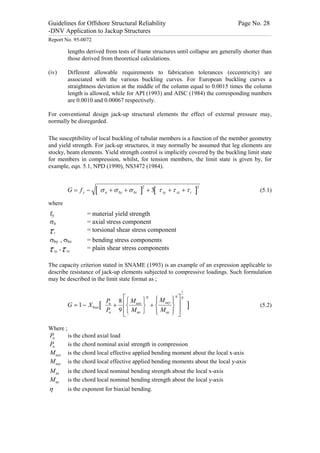 Guidelines for Offshore Structural Reliability                                                                                                                                                                                                                                                                                                                                 Page No. 28
-DNV Application to Jackup Structures
------------------------------------------------------------------------------------------------------------------------------------------------------------------------------------------------------------------------------------------------------------------------------------------------------------------------------------------------------------------------------------------------------------------------------------------------


Report No. 95-0072

                                     lengths derived from tests of frame structures until collapse are generally shorter than
                                     those derived from theoretical calculations.

(iv)                                 Different allowable requirements to fabrication tolerances (eccentricity) are
                                     associated with the various buckling curves. For European buckling curves a
                                     straightness deviation at the middle of the column equal to 0.0015 times the column
                                     length is allowed, while for API (1993) and AISC (1984) the corresponding numbers
                                     are 0.0010 and 0.00067 respectively.

For conventional design jack-up structural elements the effect of external pressure may,
normally be disregarded.

The susceptibility of local buckling of tubular members is a function of the member geometry
and yield strength. For jack-up structures, it may normally be assumed that leg elements are
stocky, beam elements. Yield strength control is implicitly covered by the buckling limit state
for members in compression, whilst, for tension members, the limit state is given by, for
example, eqn. 5.1, NPD (1990), NS3472 (1984).



                                     G = fy -                                              [ s a + s by + s bz ]2 + 3[ t xy + t xz + t t ]2                                                                                                                                                                                                                                                                               (5.1)

where
   fy                                                                     = material yield strength
   sa                                                                     = axial stress component
t         t
                                                                          = torsional shear stress component
sby , sbz                                                                 = bending stress components
t xy , t xz                                                               = plain shear stress components

The capacity criterion stated in SNAME (1993) is an example of an expression applicable to
describe resistance of jack-up elements subjected to compressive loadings. Such formulation
may be described in the limit state format as ;

                                                                                                                                                                                                                                                                 1
                                                                                                                                        h h
                                                                                                               Pu 8 éì M uex ü ì M uey ü ù
                                                                                                                              h
                                                                                                                                ï      ï ú
                                     G = 1 - X bias [                                                            + êí        ý +í      ý                                                                                                                                    ]                                                                                                                                             (5.2)
                                                                                                               Pn 9 êî M nx þ ï M ny ï ú
                                                                                                                                î      þ û
                                                                                                                    ë

Where ;
 Pu                                  is the chord axial load
 Pn                                  is the chord nominal axial strength in compression
 M uex                               is the chord local effective applied bending moment about the local x-axis
 M uey                               is the chord local effective applied bending moments about the local y-axis
 M nx                                is the chord local nominal bending strength about the local x-axis
 M ny                                is the chord local nominal bending strength about the local y-axis
 h                                   is the exponent for biaxial bending.
 