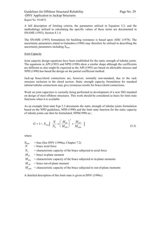 Guidelines for Offshore Structural Reliability                                                                                                                                                                                                                                                                                                                                 Page No. 29
-DNV Application to Jackup Structures
------------------------------------------------------------------------------------------------------------------------------------------------------------------------------------------------------------------------------------------------------------------------------------------------------------------------------------------------------------------------------------------------------------------------------------------------


Report No. 95-0072

A full description of limiting criteria, the parameters utilised in Equation 5.2, and the
methodology utilised in calculating the specific values of these terms are documented in
SNAME (1993), Section 8.1.4.

The SNAME (1993) formulation for buckling resistance is based upon AISC (1978). The
uncertainty parameters stated in Galambos (1988) may therefore be utilised in describing the
uncertainty parameters including Xbias.

Joint Capacity

Joint capacity design equations have been established for the static strength of tubular joints.
The equations in API (1993) and NPD (1990) show a similar shape although the coefficients
are different as also might be expected as the API (1993) are based on allowable stresses and
NPD (1990) has based the design on the partial coefficient method.

Jack-up brace/chord connections are, however, normally non-standard, due to the rack
structure inclusion in the chord section. Static strength capacity formulation for standard
tubular/tubular connections may give erroneous results for brace/chord connections.

Work on joint capacities is currently being performed in development of a new ISO standard
on design of steel offshore structures. This work should be considered as basis for limit state
functions when it is available.

As an example limit state Eqn 5.3 documents the static strength of tubular joints formulation
based on the NPD guidelines, NPD (1990) and the limit state function for the static capacity
of tubular joints can then be formulated, NPD(1990) as ;

                                                                                                                                                                               2
                                                                                                            N æ M IP ö     M
                                  G = 1 - X bias [                                                             +ç       ÷ + OP                                                                                                      ]
                                                                                                            N k è M IPk ø  M OPk                                                                                                                                                                                                                                                                                       (5.3)


where

Xbias                                = bias (See DNV (1996a), Chapter 7.2)
  N                                  = brace axial force
  Nk                                 = characteristic capacity of the brace subjected to axial force
  M IP                               = brace in-plane moment
  M IPk                              = characteristic capacity of the brace subjected to in-plane moments
  M OP                               = brace out-of-plane moment
  M OPk                              = characteristic capacity of the brace subjected to out-of-plane moments

A detailed description of this limit state is given in DNV (1996c).
 