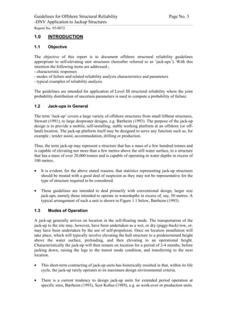 Guidelines for Offshore Structural Reliability                                                                                                                                                                                                                                                                                                                                 Page No. 3
-DNV Application to Jackup Structures
------------------------------------------------------------------------------------------------------------------------------------------------------------------------------------------------------------------------------------------------------------------------------------------------------------------------------------------------------------------------------------------------------------------------------------------------


Report No. 95-0072

1.0                                  INTRODUCTION

1.1                                  Objective

The objective of this report is to document offshore structural reliability guidelines
appropriate to self-elevating unit structures (hereafter referred to as ‘jack-ups’). With this
intention the following items are addressed ;
- characteristic responses
- modes of failure and related reliability analysis characteristics and parameters
- typical examples of reliability analysis.

The guidelines are intended for application of Level III structural reliability where the joint
probability distribution of uncertain parameters is used to compute a probability of failure.

1.2                                  Jack-ups in General

The term ‘Jack-up’ covers a large variety of offshore structures from small liftboat structures,
Stewart (1991), to large deepwater designs, e.g. Bærheim (1993). The purpose of the jack-up
design is to provide a mobile, self-installing, stable working platform at an offshore (or off-
land) location. The jack-up platform itself may be designed to serve any function such as, for
example ; tender assist, accommodation, drilling or production.

Thus, the term jack-up may represent a structure that has a mass of a few hundred tonnes and
is capable of elevating not more than a few metres above the still water surface, to a structure
that has a mass of over 20,000 tonnes and is capable of operating in water depths in excess of
100 metres.

·                 It is evident, for the above stated reasons, that statistics representing jack-up structures
                  should be treated with a good deal of suspicion as they may not be representative for the
                  type of structure required to be considered.

·                 These guidelines are intended to deal primarily with conventional design, larger size
                  jack-ups, namely those intended to operate in waterdepths in excess of, say, 50 metres. A
                  typical arrangement of such a unit is shown in Figure 1.1 below, Bærheim (1993).

1.3                                  Modes of Operation

A jack-up generally arrives on location in the self-floating mode. The transportation of the
jack-up to the site may, however, have been undertaken as a wet, or dry (piggy-back) tow, or,
may have been undertaken by the use of self-propulsion. Once on location installation will
take place, which will typically involve elevating the hull structure to a predetermined height
above the water surface, preloading, and then elevating to an operational height.
Characteristically the jack-up will then remain on location for a period of 2-4 months, before
jacking down, raising the legs to the transit mode condition, and transferring to the next
location.

·                 This short-term contracting of jack-up units has historically resulted in that, within its life
                  cycle, the jack-up rarely operates to its maximum design environmental criteria.

·                 There is a current tendency to design jack-up units for extended period operation at
                  specific sites, Bærheim (1993), Scot Kobus (1989), e.g. as work-over or production units.
 