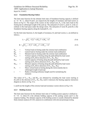 Guidelines for Offshore Structural Reliability                                                                                                                                                                                                                                                                                                                                 Page No. 30
-DNV Application to Jackup Structures
------------------------------------------------------------------------------------------------------------------------------------------------------------------------------------------------------------------------------------------------------------------------------------------------------------------------------------------------------------------------------------------------------------------------------------------------


Report No. 95-0072

4.2.2                                Foundation Bearing Failure

The limit state function for the ultimate limit state of foundation bearing capacity is defined
as : G = R - L, where R and L are respectively the lengths of resistance and load vectors as
shown in Fig 4.1. The origin of the vectors on the vertical axis, Pw, is the static load on the
footing due to submerged weight of the jack-up. The end point of vector L, point A, is the co-
ordinate in the load space under the design storm. The end point of vector R, point B, is the
foundation bearing capacity along the load path Pw®A.

For the limit state function, G, the lengths of resistance, R, and load vectors, L, are defined as
follows ;

                                                         L=                           (Vex - Pw ) 2 + ( Hex ) 2 + ( Mex / r ) 2                                                                                                                                                                                                                                                                                          (5.4)


                                   R=                            (Vcy , f - Pw ) 2 + ( Hcy , f ) 2 + ( Mcy , f / r ) 2                                                                                                                                                                                                                                                                                                    (5.5)

Vex                                  =                                    Vertical load on footing under the extreme load combination
Hex                                  =                                    Lateral load on footing under the extreme load combination
Mex                                  =                                    Moment load on footing under the extreme load combination
Vcy,f                                =                                    Vertical capacity of footing along the path defined by load vector
                                                                          starting at (Pw,0,0) in direction of (Vex, Hex, Mex)
Hcy,f                                =                                    Lateral capacity of footing along the path defined by load vector
                                                                          starting at (Pw,0,0) in direction of (Vex, Hmax, Mex)
Mcy,f                                =                                    Moment capacity of footing along the path defined by load vector
                                                                          starting at (Pw,0,0) in direction of (Vex, Hmax, Mex)
Pw                                   =                                    Mean vertical load on footing during the storm (mainly due to
                                                                          submerged weight of jack-up)
r                                    =                                    Radius of footing (reference length used for normalising the
                                                                          moment)

The values of Vcy,f, Hcy,f, and Mcy,f are obtained by extending the load vector starting at
(Pw,0,0) in the direction of (Vex, Hex, Mex) until it intersects the bearing capacity interaction
diagram as shown on Fig. 4.1a.

L and R are the lengths of the extreme load and resistance vectors shown on Fig. 4.1b.

4.2.3                                Holding System

The limit state function for the ultimate limit state of holding system capacity is defined as :
G = R - S, where R is the ultimate holding capacity of the jacking system and S is the
response loading. The ultimate capacity of the holding system is usually obtained by detailed
finite element analysis (F.E.M. analysis) in combination with relevant prototype testing.
 
