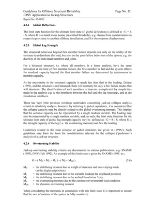 Guidelines for Offshore Structural Reliability                                                                                                                                                                                                                                                                                                                                 Page No. 32
-DNV Application to Jackup Structures
------------------------------------------------------------------------------------------------------------------------------------------------------------------------------------------------------------------------------------------------------------------------------------------------------------------------------------------------------------------------------------------------------------------------------------------------


Report No. 95-0072

4.2.4                                Global Deflections

The limit state function for the ultimate limit state of global deflections is defined as : G = R
- S, where R is a stated value (some prescribed threshold), e.g. chosen from considerations in
respect to proximity to another offshore installation, and S is the response displacement.

4.2.5                                Global Leg Strength

The structural behaviour beyond first member failure depends not only on the ability of the
structure to redistribute the load, but also on the post-failure behaviour of the system, e.g. the
ductility of the individual members and joints.

For a balanced structure, i.e. where all members, in a linear analysis, have the same
utilisation at the time of first member failure, the first member to fail and the system effects
for overload capacity beyond the first member failure are determined by randomness in
member capacity.

As the uncertainty in the structural capacity is much less than that in the loading, Dalane
(1993), and the structure is not balanced, there will normally be only a few failure modes that
will dominate. The identification of such members is however, complicated by simplicities
made in the analysis e.g. at the interfaces between the hull and the leg structures, and at the
foundation interfaces.

There has been little previous workings undertaken concerning jack-up collapse analysis
related to reliability analysis, however, by referring to jacket experience, it is considered that
the collapse capacity may be directly related to the global overturning moment. This implies
that the collapse capacity can be represented by a single random variable. The loading may
also be represented by a single random variable, and, as such, the limit state function for the
ultimate limit state of global leg strength capacity may be defined as : G = R - S, where R is
the strength capacity of the leg (i.e. the overturning moment) and S is the loading.

Guidelines related to the total collapse of jacket structures are given in (1995c). Such
guidelines may form the basis for considerations relevant for the collapse (‘push-over’)
analysis of a jack-up structure.

4.2.6                                Overturning Stability

Jack-up overturning stability criteria are documented in various publications, e.g. SNAME
(1993), DNV (Feb 1992). An example of this limit state is given by SNAME (1993) as ;

                                   G = ( MD + ML + MS ) - ( ME + MDN )                                                                                                                                                                                                                                                                                                                                                    (5.6)

MD                                   = the stabilising moment due to weight of structure and non-varying loads
                                       (at the displaced position)
ML                                   = the stabilising moment due to the variable loads(at the displaced position)
MS                                   = the stabilising moment due to the seabed foundation fixity
ME                                   = the overturning moment due to the extreme environmental load condition
MDN                                  = the dynamic overturning moment

When considering the moments in connection with this limit state it is important to ensure
that the axis of rotation of the system is fully considered.
 