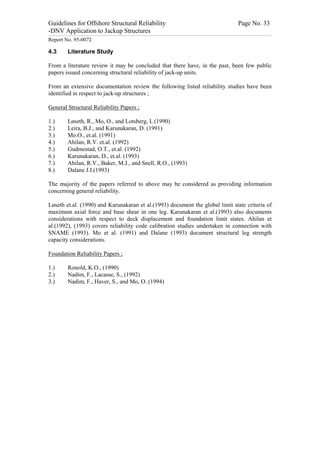 Guidelines for Offshore Structural Reliability                                                                                                                                                                                                                                                                                                                                 Page No. 33
-DNV Application to Jackup Structures
------------------------------------------------------------------------------------------------------------------------------------------------------------------------------------------------------------------------------------------------------------------------------------------------------------------------------------------------------------------------------------------------------------------------------------------------


Report No. 95-0072

4.3                                  Literature Study

From a literature review it may be concluded that there have, in the past, been few public
papers issued concerning structural reliability of jack-up units.

From an extensive documentation review the following listed reliability studies have been
identified in respect to jack-up structures ;

General Structural Reliability Papers ;

1.)                                  Løseth, R., Mo, O., and Lotsberg, I, (1990)
2.)                                  Leira, B.J., and Karunakaran, D. (1991)
3.)                                  Mo.O., et.al. (1991)
4.)                                  Ahilan, R.V. et.al. (1992)
5.)                                  Gudmestad, O.T., et.al. (1992)
6.)                                  Karunakaran, D., et.al. (1993)
7.)                                  Ahilan, R.V., Baker, M.J., and Snell, R.O., (1993)
8.)                                  Dalane J.I.(1993)

The majority of the papers referred to above may be considered as providing information
concerning general reliability.

Løseth et.al. (1990) and Karunakaran et al.(1993) document the global limit state criteria of
maximum axial force and base shear in one leg. Karunakaran et al.(1993) also documents
considerations with respect to deck displacement and foundation limit states. Ahilan et
al.(1992), (1993) covers reliability code calibration studies undertaken in connection with
SNAME (1993). Mo et al. (1991) and Dalane (1993) document structural leg strength
capacity considerations.

Foundation Reliability Papers ;

1.)                                  Ronold, K.O., (1990)
2.)                                  Nadim, F., Lacasse, S., (1992)
3.)                                  Nadim, F., Haver, S., and Mo, O. (1994)
 