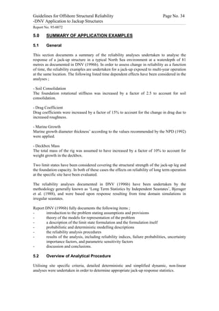 Guidelines for Offshore Structural Reliability                                                                                                                                                                                                                                                                                                                                 Page No. 34
-DNV Application to Jackup Structures
------------------------------------------------------------------------------------------------------------------------------------------------------------------------------------------------------------------------------------------------------------------------------------------------------------------------------------------------------------------------------------------------------------------------------------------------


Report No. 95-0072

5.0                                  SUMMARY OF APPLICATION EXAMPLES

5.1                                  General

This section documents a summary of the reliability analyses undertaken to analyse the
response of a jack-up structure in a typical North Sea environment at a waterdepth of 81
metres as documented in DNV (1996b). In order to assess change in reliability as a function
of time, the reliability examples are undertaken for a jack-up exposed to multi-year operation
at the same location. The following listed time dependent effects have been considered in the
analyses ;

- Soil Consolidation
The foundation rotational stiffness was increased by a factor of 2.5 to account for soil
consolidation.

- Drag Coefficient
Drag coefficients were increased by a factor of 15% to account for the change in drag due to
increased roughness.

- Marine Growth
Marine growth diameter thickness’ according to the values recommended by the NPD (1992)
were applied.

- Deckbox Mass
The total mass of the rig was assumed to have increased by a factor of 10% to account for
weight growth in the deckbox.

Two limit states have been considered covering the structural strength of the jack-up leg and
the foundation capacity. In both of these cases the effects on reliability of long term operation
at the specific site have been evaluated.

The reliability analyses documented in DNV (1996b) have been undertaken by the
methodology generally known as ‘Long Term Statistics by Independent Seastates’, Bjerager
et al. (1988), and were based upon response resulting from time domain simulations in
irregular seastates.

Report DNV (1996b) fully documents the following items ;
-      introduction to the problem stating assumptions and provisions
-      theory of the models for representation of the problem
-      a description of the limit state formulation and the formulation itself
-      probabilistic and deterministic modelling descriptions
-      the reliability analysis procedures
-      results of the analysis, including reliability indices, failure probabilities, uncertainty
       importance factors, and parametric sensitivity factors
-      discussion and conclusions.

5.2                                  Overview of Analytical Procedure

Utilising site specific criteria, detailed deterministic and simplified dynamic, non-linear
analyses were undertaken in order to determine appropriate jack-up response statistics.
 