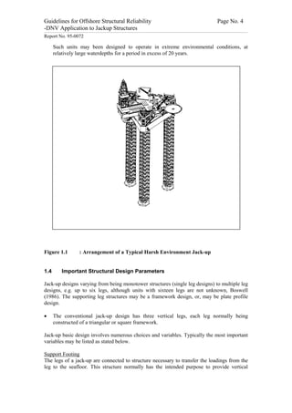 Guidelines for Offshore Structural Reliability                                                                                                                                                                                                                                                                                                                                 Page No. 4
-DNV Application to Jackup Structures
------------------------------------------------------------------------------------------------------------------------------------------------------------------------------------------------------------------------------------------------------------------------------------------------------------------------------------------------------------------------------------------------------------------------------------------------


Report No. 95-0072

                  Such units may been designed to operate in extreme environmental conditions, at
                  relatively large waterdepths for a period in excess of 20 years.




Figure 1.1                                                                 : Arrangement of a Typical Harsh Environment Jack-up


1.4                                  Important Structural Design Parameters

Jack-up designs varying from being monotower structures (single leg designs) to multiple leg
designs, e.g. up to six legs, although units with sixteen legs are not unknown, Boswell
(1986). The supporting leg structures may be a framework design, or, may be plate profile
design.

·                 The conventional jack-up design has three vertical legs, each leg normally being
                  constructed of a triangular or square framework.

Jack-up basic design involves numerous choices and variables. Typically the most important
variables may be listed as stated below.

Support Footing
The legs of a jack-up are connected to structure necessary to transfer the loadings from the
leg to the seafloor. This structure normally has the intended purpose to provide vertical
 