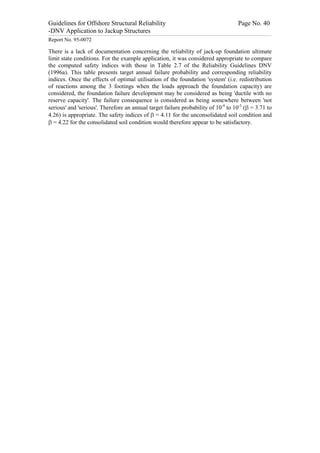 Guidelines for Offshore Structural Reliability                                                                                                                                                                                                                                                                                                                                 Page No. 40
-DNV Application to Jackup Structures
------------------------------------------------------------------------------------------------------------------------------------------------------------------------------------------------------------------------------------------------------------------------------------------------------------------------------------------------------------------------------------------------------------------------------------------------


Report No. 95-0072

There is a lack of documentation concerning the reliability of jack-up foundation ultimate
limit state conditions. For the example application, it was considered appropriate to compare
the computed safety indices with those in Table 2.7 of the Reliability Guidelines DNV
(1996a). This table presents target annual failure probability and corresponding reliability
indices. Once the effects of optimal utilisation of the foundation 'system' (i.e. redistribution
of reactions among the 3 footings when the loads approach the foundation capacity) are
considered, the foundation failure development may be considered as being 'ductile with no
reserve capacity'. The failure consequence is considered as being somewhere between 'not
serious' and 'serious'. Therefore an annual target failure probability of 10-4 to 10-5 (b = 3.71 to
4.26) is appropriate. The safety indices of b = 4.11 for the unconsolidated soil condition and
b = 4.22 for the consolidated soil condition would therefore appear to be satisfactory.
 