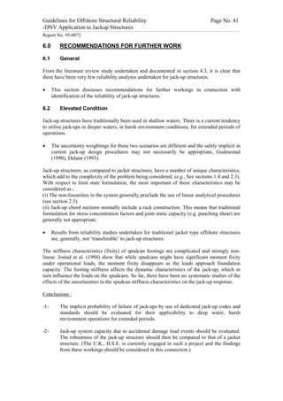 Guidelines for Offshore Structural Reliability                                                                                                                                                                                                                                                                                                                                 Page No. 41
-DNV Application to Jackup Structures
------------------------------------------------------------------------------------------------------------------------------------------------------------------------------------------------------------------------------------------------------------------------------------------------------------------------------------------------------------------------------------------------------------------------------------------------


Report No. 95-0072

6.0                                  RECOMMENDATIONS FOR FURTHER WORK

6.1                                  General

From the literature review study undertaken and documented in section 4.3, it is clear that
there have been very few reliability analyses undertaken for jack-up structures.

·                 This section discusses recommendations for further workings in connection with
                  identification of the reliability of jack-up structures.

6.2                                  Elevated Condition

Jack-up structures have traditionally been used in shallow waters. There is a current tendency
to utilise jack-ups in deeper waters, in harsh environment conditions, for extended periods of
operations.

·                 The uncertainty weightings for these two scenarios are different and the safety implicit in
                  current jack-up design procedures may not necessarily be appropriate, Gudmestad
                  (1990), Dalane (1993).

Jack-up structures, as compared to jacket structures, have a number of unique characteristics,
which add to the complexity of the problem being considered. (e.g., See sections 1.4 and 2.3).
With respect to limit state formulation, the most important of these characteristics may be
considered as ;
(i) The non-linearities in the system generally preclude the use of linear analytical procedures
(see section 2.3).
(ii) Jack-up chord sections normally include a rack construction. This means that traditional
formulation for stress concentration factors and joint static capacity (e.g. punching shear) are
generally not appropriate.

·                 Results from reliability studies undertaken for traditional jacket type offshore structures
                  are, generally, not ‘transferable’ to jack-up structures.

The stiffness characteristics (fixity) of spudcan footings are complicated and strongly non-
linear. Jostad et al. (1994) show that while spudcans might have significant moment fixity
under operational loads, the moment fixity disappears as the loads approach foundation
capacity. The footing stiffness affects the dynamic characteristics of the jack-up, which in
turn influence the loads on the spudcans. So far, there have been no systematic studies of the
effects of the uncertainties in the spudcan stiffness characteristics on the jack-up response.

Conclusions :

-1-                                  The implicit probability of failure of jack-ups by use of dedicated jack-up codes and
                                     standards should be evaluated for their applicability to deep water, harsh
                                     environment operations for extended periods.

-2-                                  Jack-up system capacity due to accidental damage load events should be evaluated.
                                     The robustness of the jack-up structure should then be compared to that of a jacket
                                     structure. (The U.K., H.S.E. is currently engaged in such a project and the findings
                                     from these workings should be considered in this connection.)
 