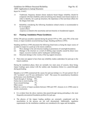 Guidelines for Offshore Structural Reliability                                                                                                                                                                                                                                                                                                                                 Page No. 42
-DNV Application to Jackup Structures
------------------------------------------------------------------------------------------------------------------------------------------------------------------------------------------------------------------------------------------------------------------------------------------------------------------------------------------------------------------------------------------------------------------------------------------------


Report No. 95-0072

-3-                                  Traditional, frequency domain (linear analysis) based fatigue reliability should be
                                     compared with that reliability achieved utilising time domain (non-linear) analysis in
                                     order to identify, for a jack-up structures, the importance of the non-linear effects for
                                     the fatigue limit state.

-4-                                  Reliability considering the following foundation related criteria is recommended to
                                     be investigated ;
                                     -system effects
                                     -response as related to the uncertainty and non-linearity in foundational support.

6.3                                  Floating / Installation Phase Conditions

Of the 250 jack-up casualties reported during the period 1979 to 1991, some 50% of the total
losses, or major incidents occurred during towage, Standing and Rowe (1993).

Standing and Rowe (1993) document the following listed items as being the major source of
accident in respect to a jack-up in the transit condition ;
(i)     Wave damage to the unit structure leading to penetration of watertight boundaries.
(ii)    Damage to the structure as a result of shifting cargo (usually caused by direct wave
        impact, excessive motions and/or inadequate seafastenings).
(ii)    Structural damage in the vicinity of the leg support structures.

·                 There does not appear to have been any reliability studies undertaken for jack-ups in the
                  transit condition.

During the installation phase, there are normally two main areas of concern, these being;
impact loadings upon contact with the seabed, and, foundation failure (i.e. punch-through)
during preloading.

Sharples et al (1989) summarised the causes for jack-up mishaps in a 10 year period. Out of
226 “accidents", over 50 were attributed to “soils”. The causes for unsatisfactory foundation
performance were distributed as follows:
Punch-through of footings 70%
Failure due to storm loading 16%
Scour around footings         5%
Other causes                  9%
Based on a survey of major accidents between 1980 and 1987, Arnesen et al. (1988) came to
similar conclusions.

·                 It is evident from the above statistics that punch-through during preloading is the most
                  frequently-encountered foundation problem for jack-ups.

·                 The physics of the impact loading problem are extremely complicated and the
                  uncertainties in the process are not well documented. Additionally, regulation
                  requirements for the installation condition are considered to be vague and incomplete.
 