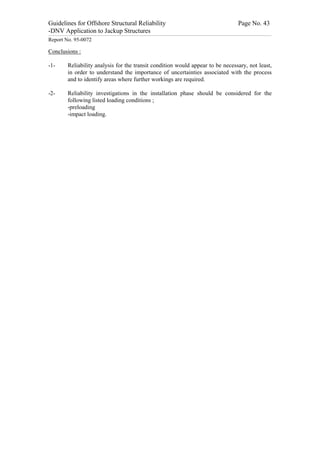 Guidelines for Offshore Structural Reliability                                                                                                                                                                                                                                                                                                                                 Page No. 43
-DNV Application to Jackup Structures
------------------------------------------------------------------------------------------------------------------------------------------------------------------------------------------------------------------------------------------------------------------------------------------------------------------------------------------------------------------------------------------------------------------------------------------------


Report No. 95-0072

Conclusions :

-1-                                  Reliability analysis for the transit condition would appear to be necessary, not least,
                                     in order to understand the importance of uncertainties associated with the process
                                     and to identify areas where further workings are required.

-2-                                  Reliability investigations in the installation phase should be considered for the
                                     following listed loading conditions ;
                                     -preloading
                                     -impact loading.
 
